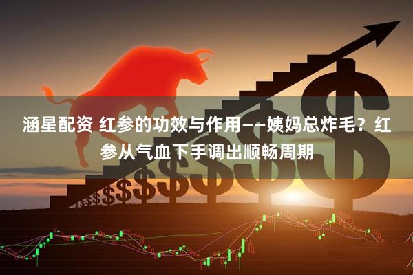 涵星配资 红参的功效与作用——姨妈总炸毛？红参从气血下手调出顺畅周期