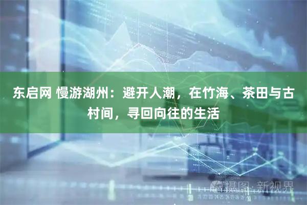 东启网 慢游湖州：避开人潮，在竹海、茶田与古村间，寻回向往的生活