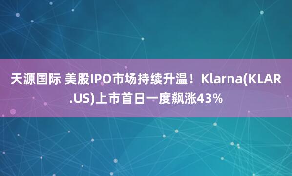 天源国际 美股IPO市场持续升温！Klarna(KLAR.US)上市首日一度飙涨43%
