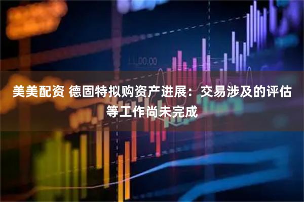 美美配资 德固特拟购资产进展：交易涉及的评估等工作尚未完成