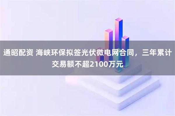 通昭配资 海峡环保拟签光伏微电网合同，三年累计交易额不超2100万元
