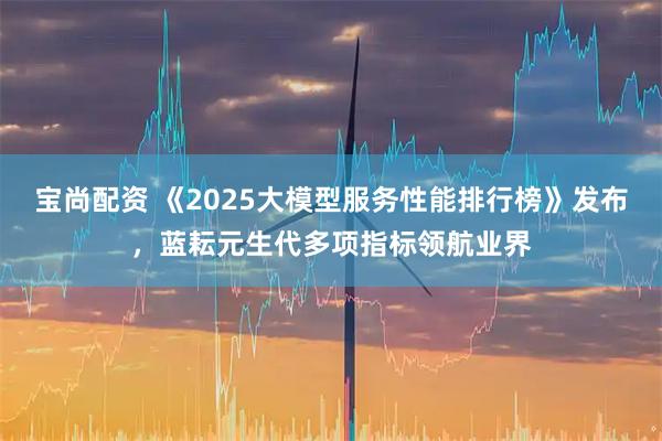 宝尚配资 《2025大模型服务性能排行榜》发布，蓝耘元生代多项指标领航业界