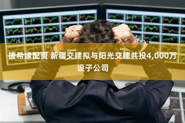 捷希缘配资 新疆交建拟与阳光交建共投4,000万设子公司