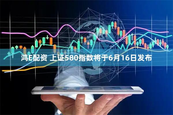 鸿E配资 上证580指数将于6月16日发布