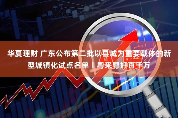 华夏理财 广东公布第二批以县城为重要载体的新型城镇化试点名单丨粤来粤好百千万