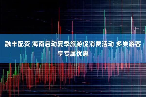 融丰配资 海南启动夏季旅游促消费活动 多类游客享专属优惠