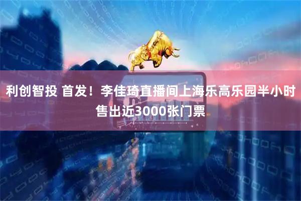 利创智投 首发！李佳琦直播间上海乐高乐园半小时售出近3000张门票