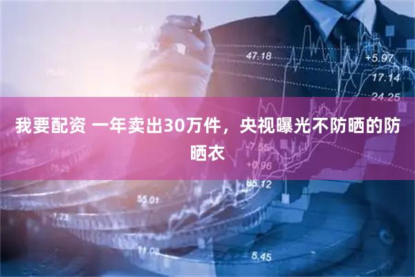 我要配资 一年卖出30万件，央视曝光不防晒的防晒衣