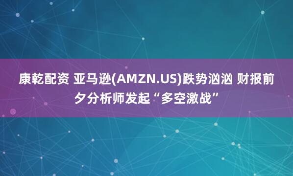 康乾配资 亚马逊(AMZN.US)跌势汹汹 财报前夕分析师发起“多空激战”