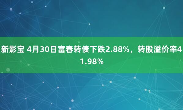 新影宝 4月30日富春转债下跌2.88%，转股溢价率41.98%