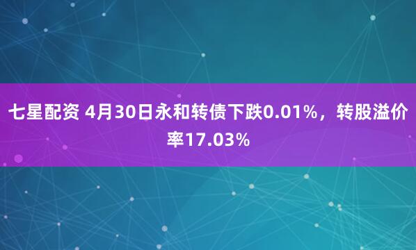 七星配资 4月30日永和转债下跌0.01%，转股溢价率17.03%