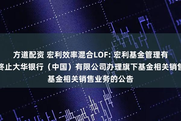 方道配资 宏利效率混合LOF: 宏利基金管理有限公司关于终止大华银行（中国）有限公司办理旗下基金相关销售业务的公告