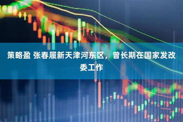 策略盈 张春履新天津河东区，曾长期在国家发改委工作