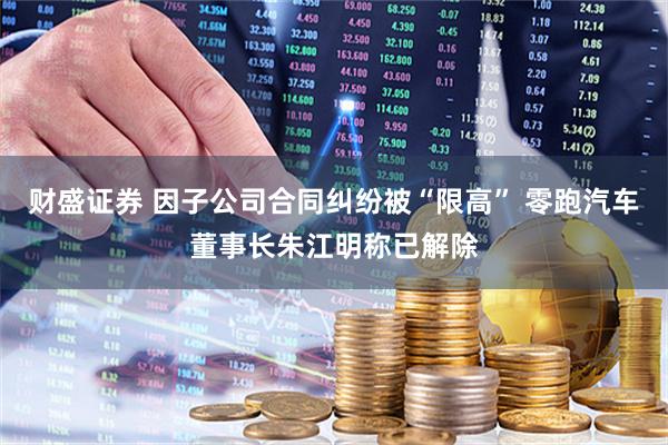 财盛证券 因子公司合同纠纷被“限高” 零跑汽车董事长朱江明称已解除