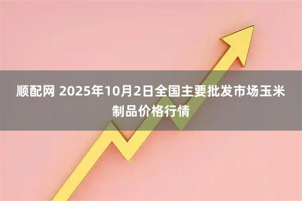 顺配网 2025年10月2日全国主要批发市场玉米制品价格行情