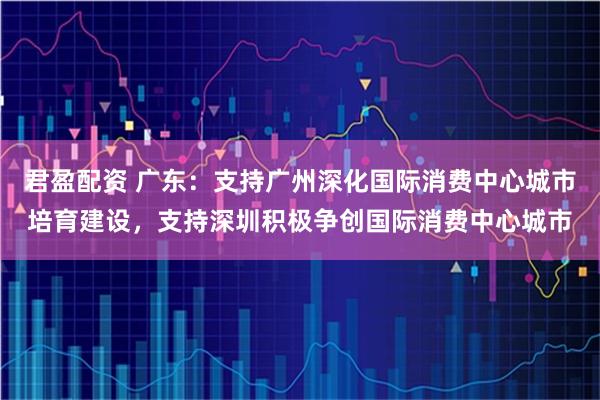 君盈配资 广东：支持广州深化国际消费中心城市培育建设，支持深圳积极争创国际消费中心城市