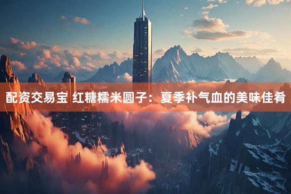 配资交易宝 红糖糯米圆子：夏季补气血的美味佳肴