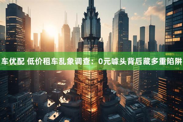 车优配 低价租车乱象调查：0元噱头背后藏多重陷阱