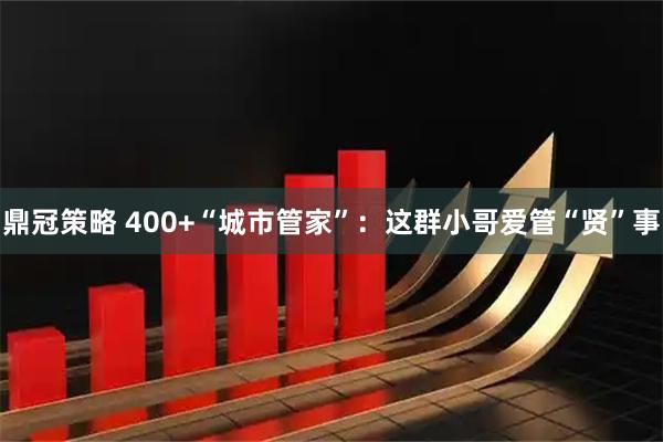 鼎冠策略 400+“城市管家”：这群小哥爱管“贤”事