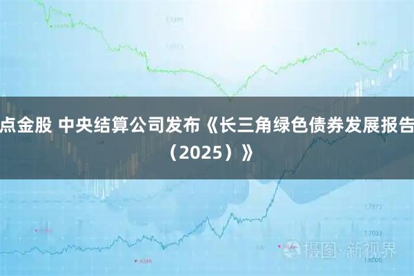 点金股 中央结算公司发布《长三角绿色债券发展报告（2025）》