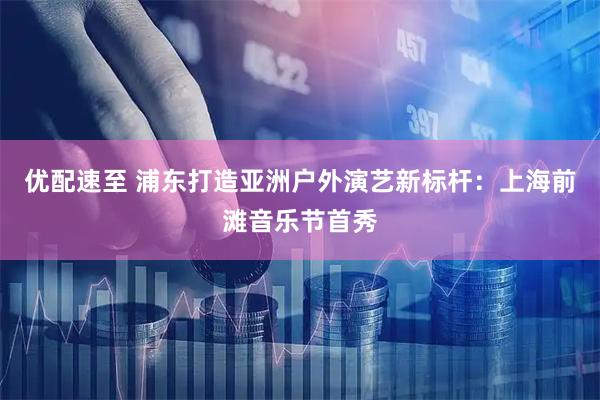 优配速至 浦东打造亚洲户外演艺新标杆：上海前滩音乐节首秀