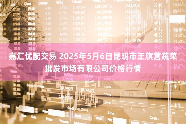 嘉汇优配交易 2025年5月6日昆明市王旗营蔬菜批发市场有限公司价格行情