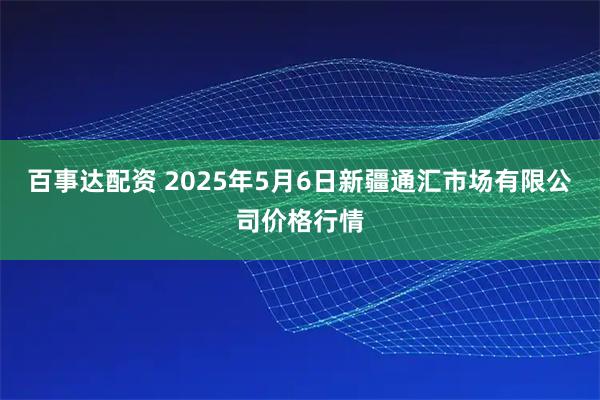 百事达配资 2025年5月6日新疆通汇市场有限公司价格行情