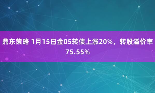 鼎东策略 1月15日金05转债上涨20%，转股溢价率75.55%