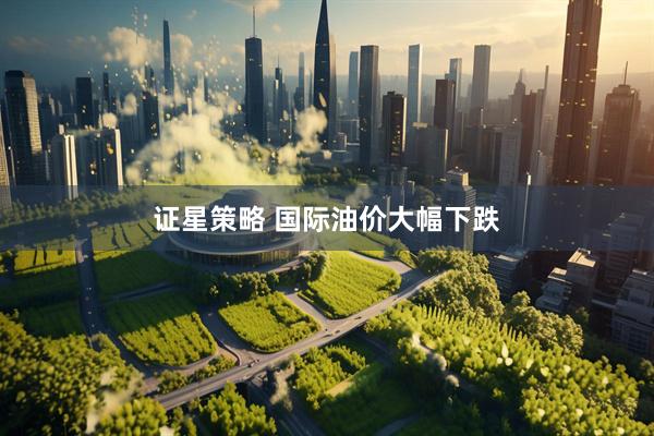 证星策略 国际油价大幅下跌