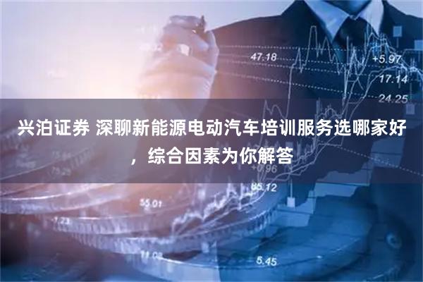 兴泊证券 深聊新能源电动汽车培训服务选哪家好，综合因素为你解答