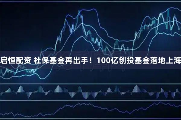 启恒配资 社保基金再出手！100亿创投基金落地上海