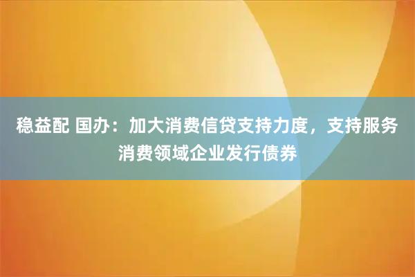 稳益配 国办：加大消费信贷支持力度，支持服务消费领域企业发行债券
