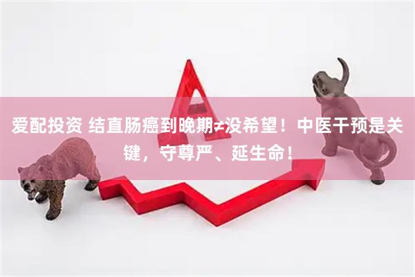爱配投资 结直肠癌到晚期≠没希望！中医干预是关键，守尊严、延生命！