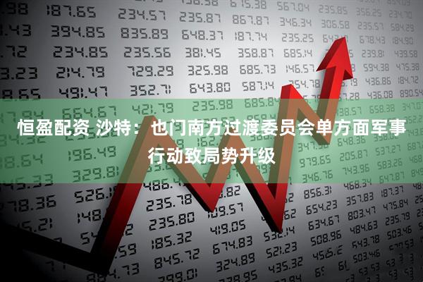 恒盈配资 沙特：也门南方过渡委员会单方面军事行动致局势升级