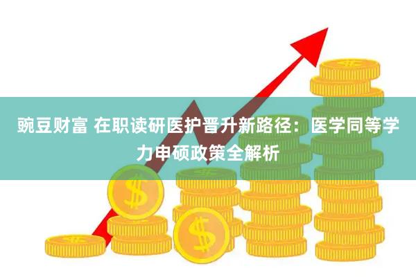 豌豆财富 在职读研医护晋升新路径：医学同等学力申硕政策全解析