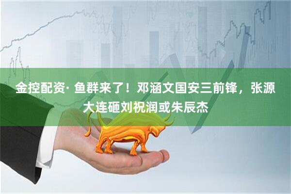 金控配资· 鱼群来了！邓涵文国安三前锋，张源大连砸刘祝润或朱辰杰