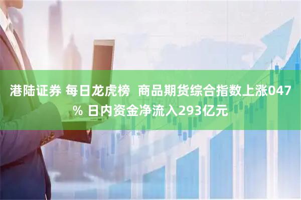 港陆证券 每日龙虎榜  商品期货综合指数上涨047% 日内资金净流入293亿元