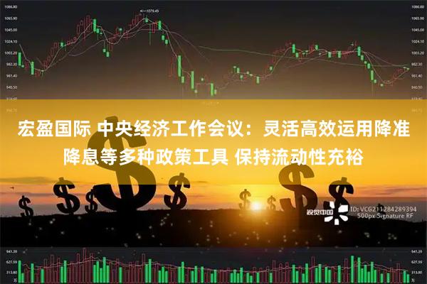 宏盈国际 中央经济工作会议：灵活高效运用降准降息等多种政策工具 保持流动性充裕