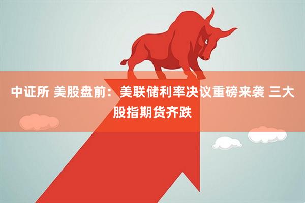 中证所 美股盘前：美联储利率决议重磅来袭 三大股指期货齐跌