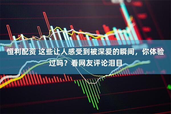 恒利配资 这些让人感受到被深爱的瞬间，你体验过吗？看网友评论泪目