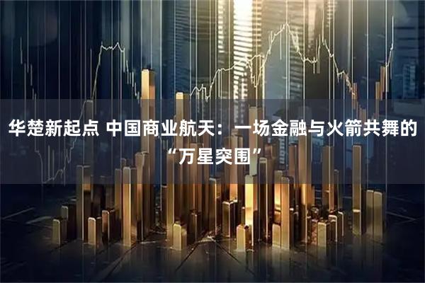 华楚新起点 中国商业航天：一场金融与火箭共舞的“万星突围”