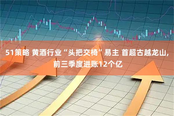 51策略 黄酒行业“头把交椅”易主 首超古越龙山, 前三季度进账12个亿