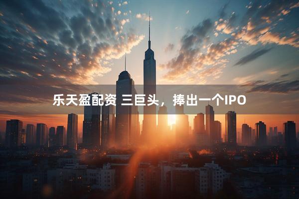 乐天盈配资 三巨头，捧出一个IPO