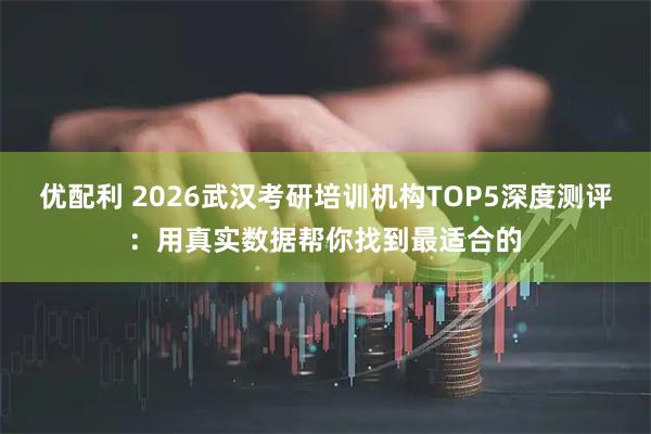 优配利 2026武汉考研培训机构TOP5深度测评：用真实数据帮你找到最适合的