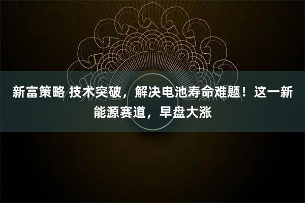 新富策略 技术突破，解决电池寿命难题！这一新能源赛道，早盘大涨