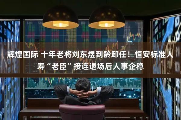 辉煌国际 十年老将刘东煜到龄卸任！恒安标准人寿“老臣”接连退场后人事企稳