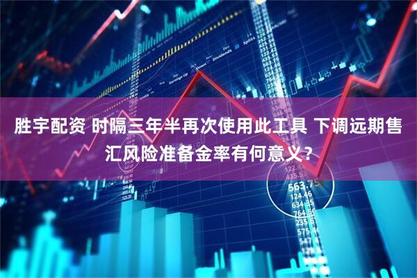 胜宇配资 时隔三年半再次使用此工具 下调远期售汇风险准备金率有何意义？