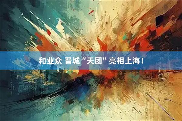 和业众 晋城“天团”亮相上海！
