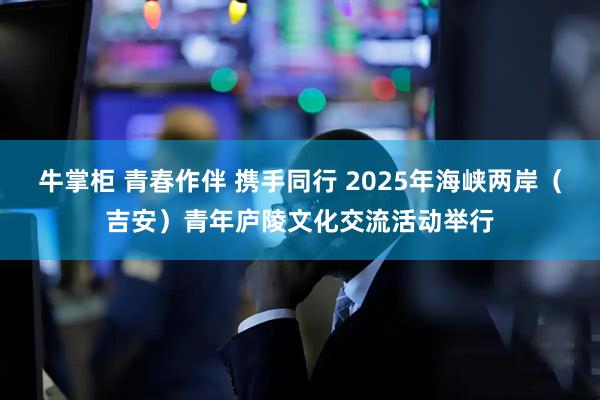 牛掌柜 青春作伴 携手同行 2025年海峡两岸（吉安）青年庐陵文化交流活动举行