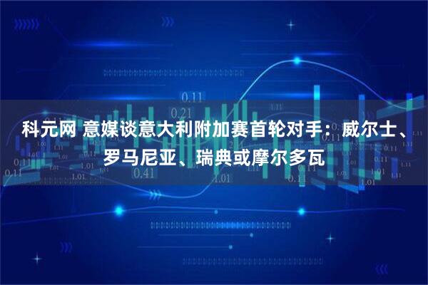 科元网 意媒谈意大利附加赛首轮对手：威尔士、罗马尼亚、瑞典或摩尔多瓦